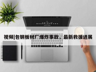 视频|包钢板材厂爆炸事故，最新救援进展